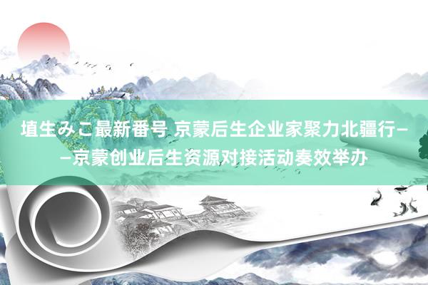 埴生みこ最新番号 京蒙后生企业家聚力北疆行——京蒙创业后生资源对接活动奏效举办