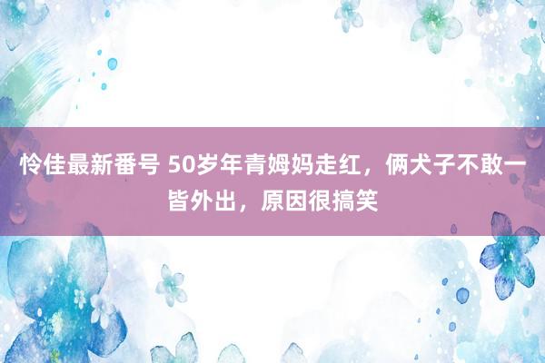 怜佳最新番号 50岁年青姆妈走红，俩犬子不敢一皆外出，原因很搞笑