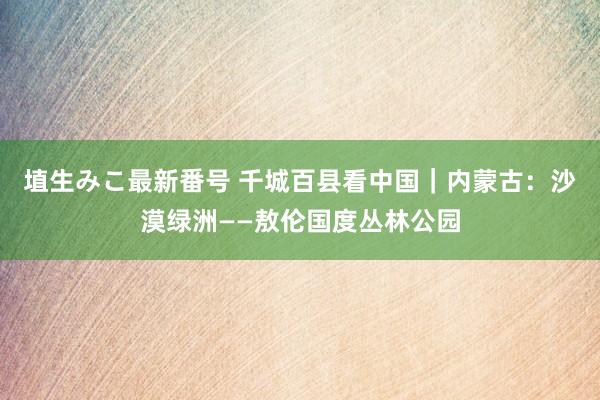 埴生みこ最新番号 千城百县看中国｜内蒙古：沙漠绿洲——敖伦国度丛林公园