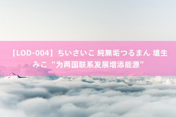 【LOD-004】ちいさいこ 純無垢つるまん 埴生みこ “为两国联系发展增添能源”