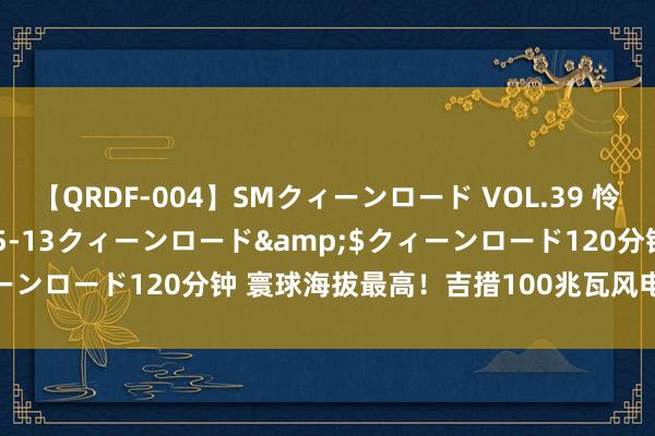 【QRDF-004】SMクィーンロード VOL.39 怜佳</a>2018-05-13クィーンロード&$クィーンロード120分钟 寰球海拔最高！吉措100兆瓦风电情势开工成就