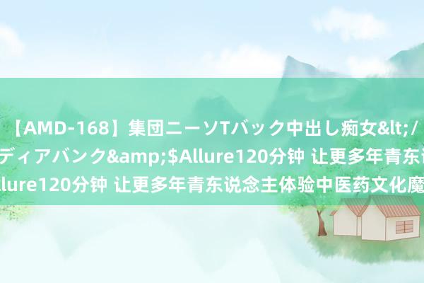 【AMD-168】集団ニーソTバック中出し痴女</a>2007-11-23メディアバンク&$Allure120分钟 让更多年青东说念主体验中医药文化魔力