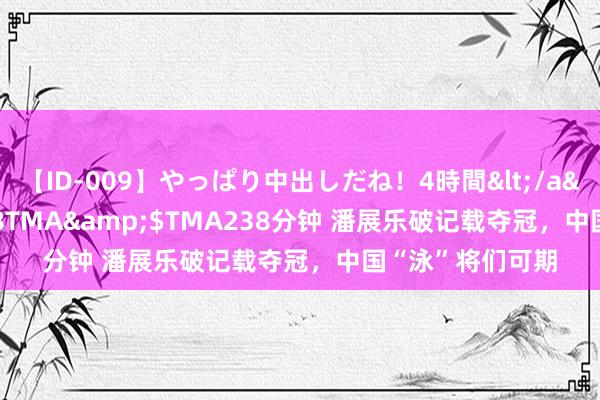 【ID-009】やっぱり中出しだね！4時間</a>2009-05-08TMA&$TMA238分钟 潘展乐破记载夺冠，中国“泳”将们可期