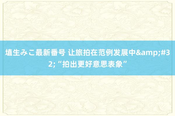 埴生みこ最新番号 让旅拍在范例发展中&#32;“拍出更好意思表象”