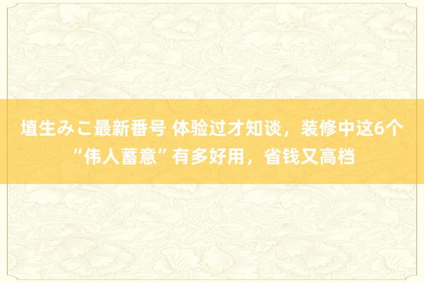 埴生みこ最新番号 体验过才知谈，装修中这6个“伟人蓄意”有多好用，省钱又高档