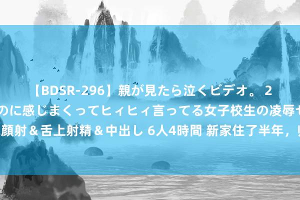 【BDSR-296】親が見たら泣くビデオ。 2 死にたくなるほど辛いのに感じまくってヒィヒィ言ってる女子校生の凌辱セックス。清楚系JKに顔射＆舌上射精＆中出し 6人4時間 新家住了半年，归来4个装修“雷点”，劝你躲避，王人是费钱买警戒