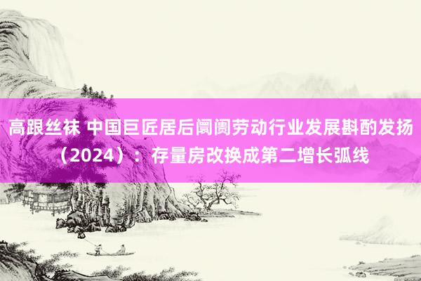 高跟丝袜 中国巨匠居后阛阓劳动行业发展斟酌发扬（2024）：存量房改换成第二增长弧线