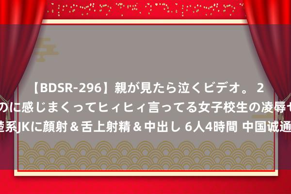 【BDSR-296】親が見たら泣くビデオ。 2 死にたくなるほど辛いのに感じまくってヒィヒィ言ってる女子校生の凌辱セックス。清楚系JKに顔射＆舌上射精＆中出し 6人4時間 中国诚通等7户中央企业一样东说念主员任免公布