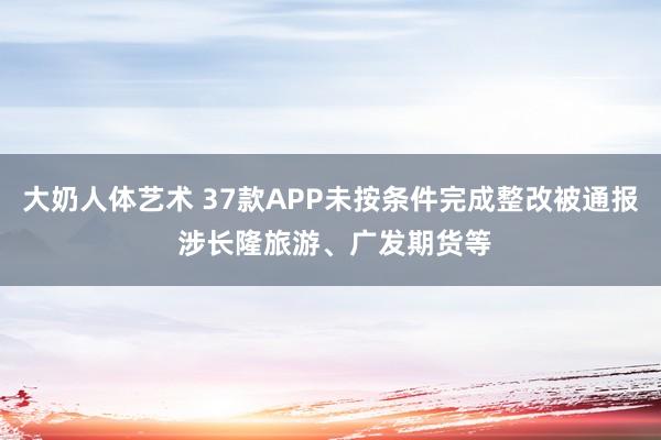 大奶人体艺术 37款APP未按条件完成整改被通报 涉长隆旅游、广发期货等