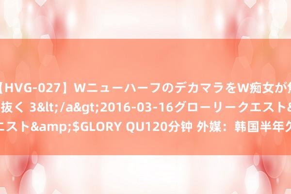 【HVG-027】WニューハーフのデカマラをW痴女が焦らし寸止めで虐め抜く 3</a>2016-03-16グローリークエスト&$GLORY QU120分钟 外媒：韩国半年欠薪数额首超万亿韩元