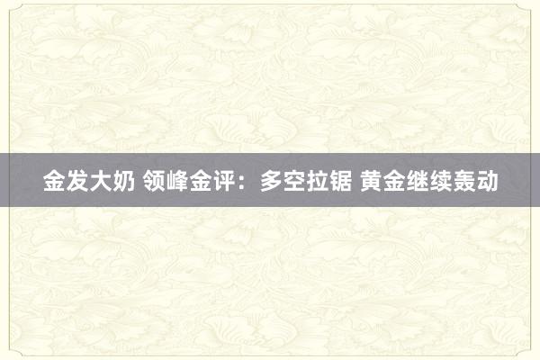 金发大奶 领峰金评：多空拉锯 黄金继续轰动