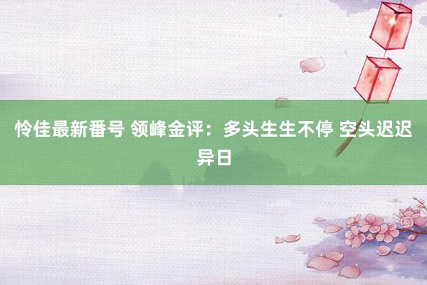 怜佳最新番号 领峰金评：多头生生不停 空头迟迟异日