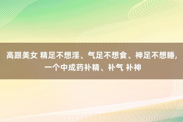 高跟美女 精足不想淫、气足不想食、神足不想睡， 一个中成药补精、补气 补神