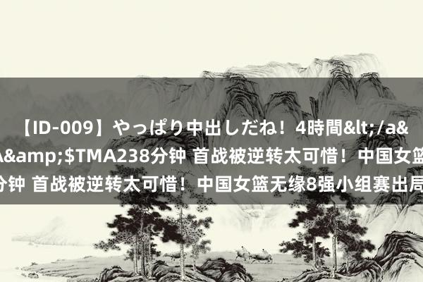 【ID-009】やっぱり中出しだね！4時間</a>2009-05-08TMA&$TMA238分钟 首战被逆转太可惜！中国女篮无缘8强小组赛出局！