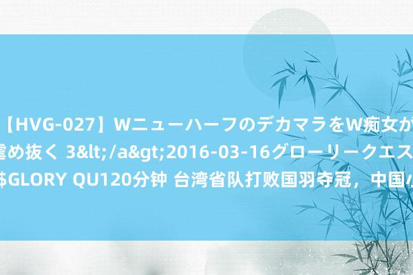 【HVG-027】WニューハーフのデカマラをW痴女が焦らし寸止めで虐め抜く 3</a>2016-03-16グローリークエスト&$GLORY QU120分钟 台湾省队打败国羽夺冠，中国小哥提前卡位，授奖站冠军背面举国旗