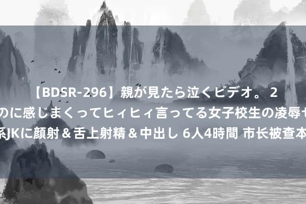 【BDSR-296】親が見たら泣くビデオ。 2 死にたくなるほど辛いのに感じまくってヒィヒィ言ってる女子校生の凌辱セックス。清楚系JKに顔射＆舌上射精＆中出し 6人4時間 市长被查本日，市委文书主握召开会议，点名“老虎”