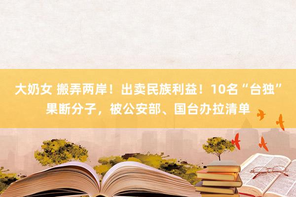 大奶女 搬弄两岸！出卖民族利益！10名“台独”果断分子，被公安部、国台办拉清单