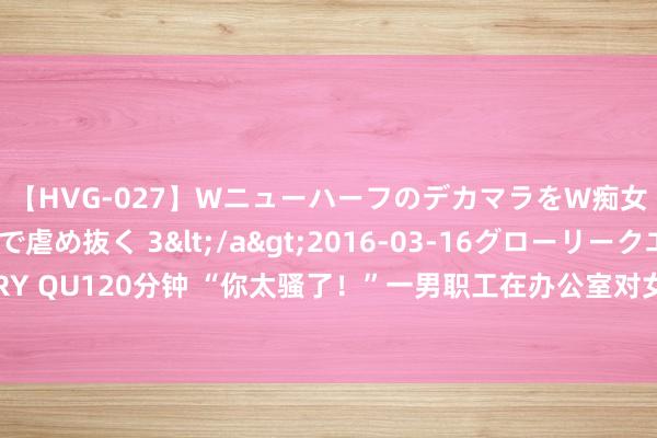 【HVG-027】WニューハーフのデカマラをW痴女が焦らし寸止めで虐め抜く 3</a>2016-03-16グローリークエスト&$GLORY QU120分钟 “你太骚了！”一男职工在办公室对女共事呐喊，被公司解雇！他辩称这是文学文体！法院判了