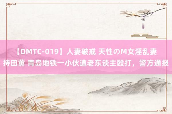 【DMTC-019】人妻破戒 天性のM女淫乱妻 持田薫 青岛地铁一小伙遭老东谈主殴打，警方通报