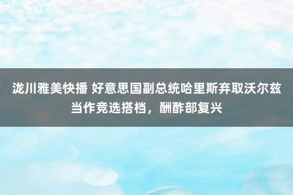 泷川雅美快播 好意思国副总统哈里斯弃取沃尔兹当作竞选搭档，酬酢部复兴