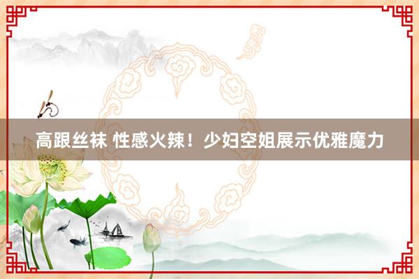 高跟丝袜 性感火辣！少妇空姐展示优雅魔力