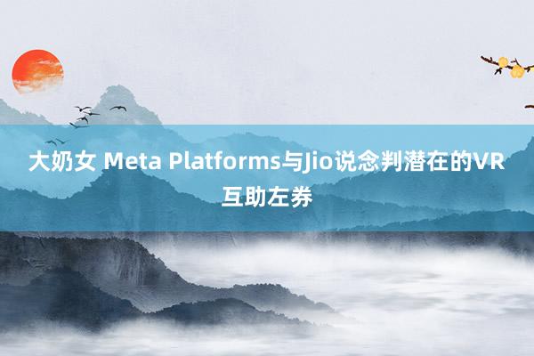 大奶女 Meta Platforms与Jio说念判潜在的VR互助左券