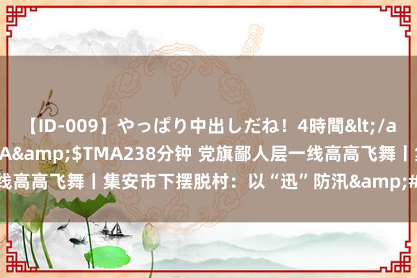 【ID-009】やっぱり中出しだね！4時間</a>2009-05-08TMA&$TMA238分钟 党旗鄙人层一线高高飞舞丨集安市下摆脱村：以“迅”防汛&#32;筑牢安全度汛防地