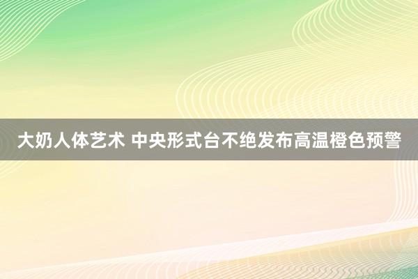 大奶人体艺术 中央形式台不绝发布高温橙色预警