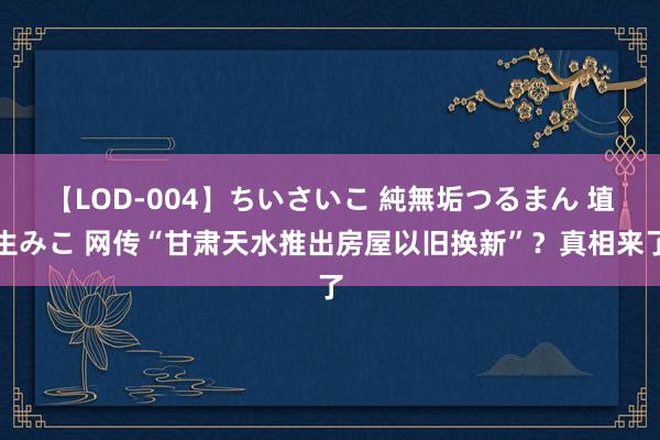 【LOD-004】ちいさいこ 純無垢つるまん 埴生みこ 网传“甘肃天水推出房屋以旧换新”？真相来了