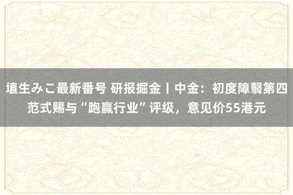 埴生みこ最新番号 研报掘金丨中金：初度障翳第四范式赐与“跑赢行业”评级，意见价55港元