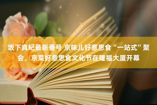 坂下真紀最新番号 京味儿好意思食“一站式”聚会，京菜好意思食文化节在隆福大厦开幕