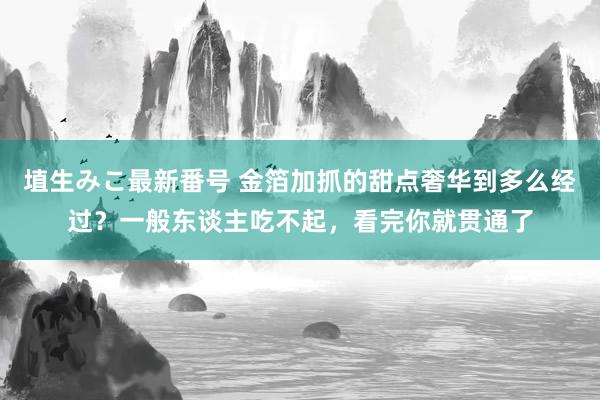 埴生みこ最新番号 金箔加抓的甜点奢华到多么经过？一般东谈主吃不起，看完你就贯通了