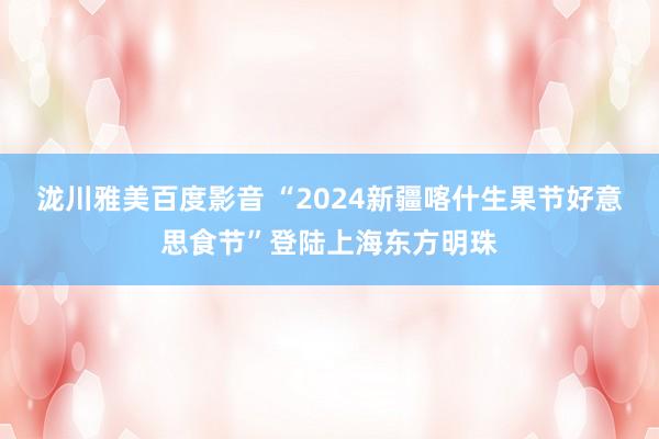 泷川雅美百度影音 “2024新疆喀什生果节好意思食节”登陆上海东方明珠