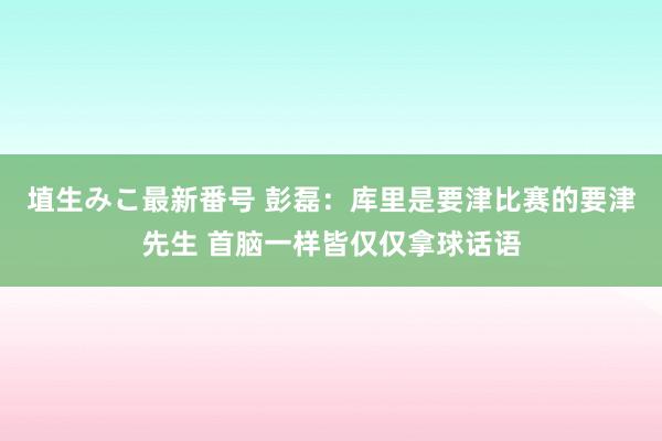 埴生みこ最新番号 彭磊：库里是要津比赛的要津先生 首脑一样皆仅仅拿球话语