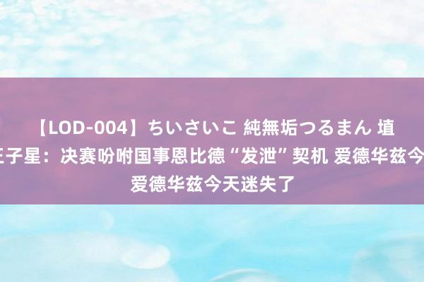 【LOD-004】ちいさいこ 純無垢つるまん 埴生みこ 王子星：决赛吩咐国事恩比德“发泄”契机 爱德华兹今天迷失了