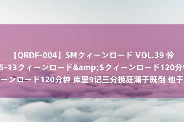 【QRDF-004】SMクィーンロード VOL.39 怜佳</a>2018-05-13クィーンロード&$クィーンロード120分钟 库里9记三分挽狂澜于既倒 他于无声处听惊雷