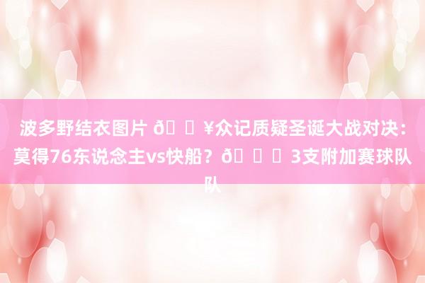 波多野结衣图片 ?众记质疑圣诞大战对决：莫得76东说念主vs快船？?3支附加赛球队