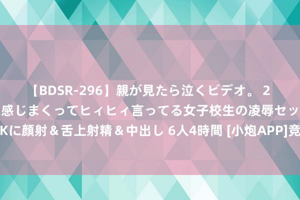 【BDSR-296】親が見たら泣くビデオ。 2 死にたくなるほど辛いのに感じまくってヒィヒィ言ってる女子校生の凌辱セックス。清楚系JKに顔射＆舌上射精＆中出し 6人4時間 [小炮APP]竞彩谍报:瓦斯特拉斯12场联赛仅打入8球