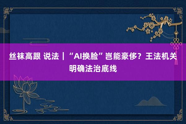 丝袜高跟 说法｜“AI换脸”岂能豪侈？王法机关明确法治底线