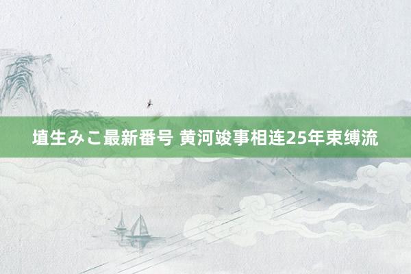 埴生みこ最新番号 黄河竣事相连25年束缚流