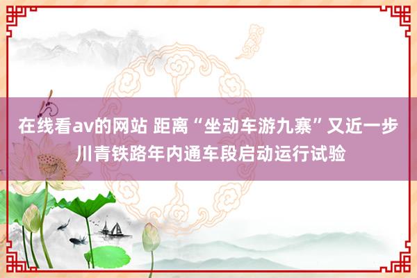 在线看av的网站 距离“坐动车游九寨”又近一步 川青铁路年内通车段启动运行试验