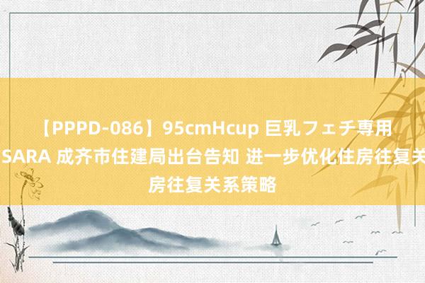 【PPPD-086】95cmHcup 巨乳フェチ専用ソープ SARA 成齐市住建局出台告知 进一步优化住房往复关系策略