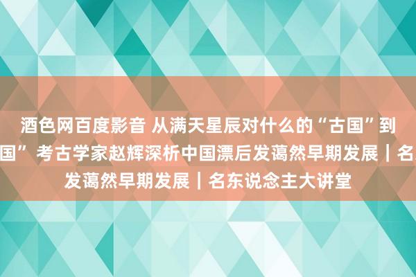 酒色网百度影音 从满天星辰对什么的“古国”到权利彰显的“王国” 考古学家赵辉深析中国漂后发蔼然早期发展｜名东说念主大讲堂