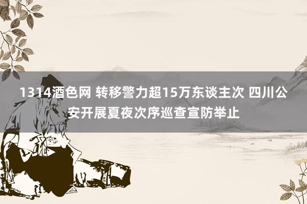 1314酒色网 转移警力超15万东谈主次 四川公安开展夏夜次序巡查宣防举止