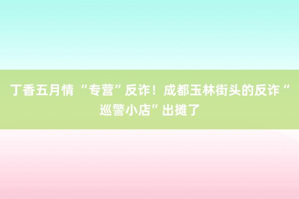 丁香五月情 “专营”反诈！成都玉林街头的反诈“巡警小店”出摊了