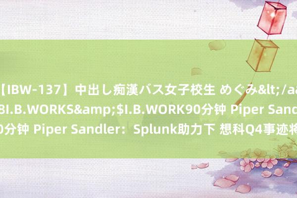 【IBW-137】中出し痴漢バス女子校生 めぐみ</a>2009-05-08I.B.WORKS&$I.B.WORK90分钟 Piper Sandler：Splunk助力下 想科Q4事迹将略有增长