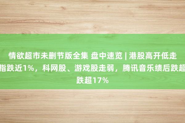 情欲超市未删节版全集 盘中速览 | 港股高开低走，科指跌近1%，科网股、游戏股走弱，腾讯音乐绩后跌超17%