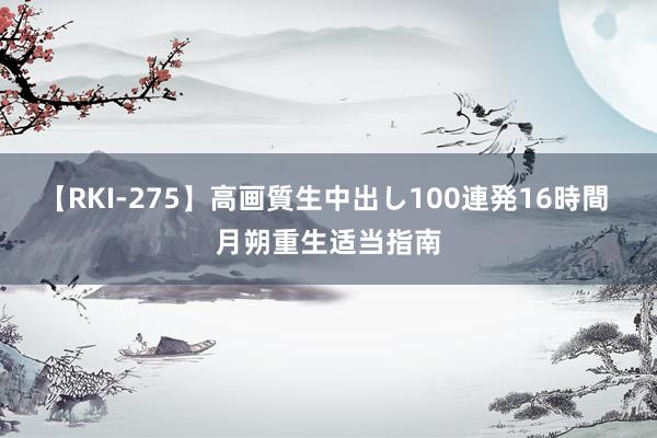 【RKI-275】高画質生中出し100連発16時間 月朔重生适当指南