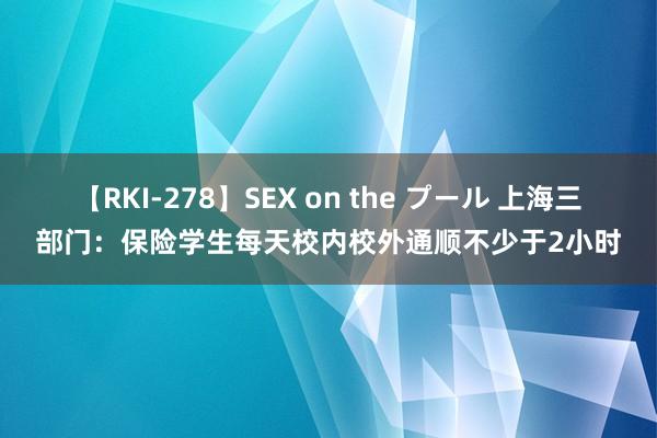 【RKI-278】SEX on the プール 上海三部门：保险学生每天校内校外通顺不少于2小时