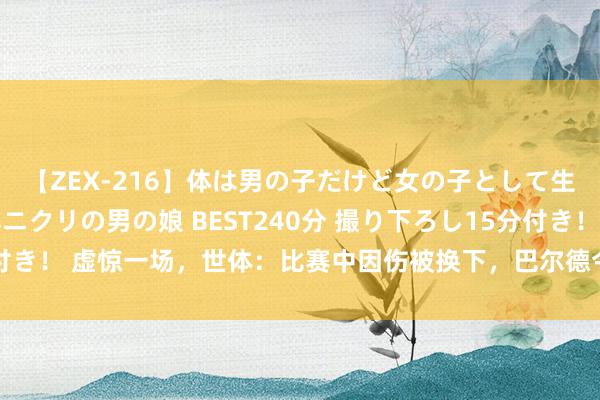 【ZEX-216】体は男の子だけど女の子として生きてる 感じやすいペニクリの男の娘 BEST240分 撮り下ろし15分付き！ 虚惊一场，世体：比赛中因伤被换下，巴尔德今天平日进入巴萨锻练